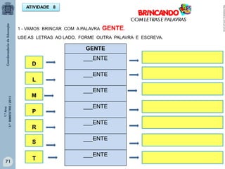1.ºAno
3.ºBIMESTRE/2013
71 71
ATIVIDADE 8
1 - VAMOS BRINCAR COM A PALAVRA GENTE.
USE AS LETRAS AO LADO, FORME OUTRA PALAVRA E ESCREVA.
GENTE
___ENTE
___ENTE
___ENTE
___ENTE
___ENTE
___ENTE
___ENTE
M
L
D
P
R
http://sitededicas.ne10.uol.com.br
T
S C
C
C
C
C
C
C
C
 