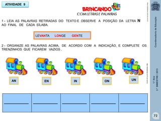 1.ºAno
3.ºBIMESTRE/2013
72
1 - LEIA AS PALAVRAS RETIRADAS DO TEXTO E OBSERVE A POSIÇÃO DA LETRA N
AO FINAL DE CADA SÍLABA.
ATIVIDADE 9
LEVANTA LONGE GENTE
http://sitededicas.ne10.uol.com.br
2 - ORGANIZE AS PALAVRAS ACIMA, DE ACORDO COM A INDICAÇÃO, E COMPLETE OS
TRENZINHOS QUE FICAREM VAZIOS .
AN EN IN ON UN
___________ ___________ ___________ ___________ ___________
http://sitededicas.ne10.uol.com.br
 