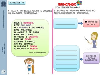 1.ºAno
3.ºBIMESTRE/2013
73
1 - LEIA A PARLENDA ABAIXO E OBSERVE
AS PALAVRAS DESTACADAS .
ATIVIDADE 10
HOJE É DOMINGO,
PEDE CACHIMBO;
O CACHIMBO É DE BARRO,
BATE NO JARRO;
O JARRO É DE OURO;
BATE NO TOURO;
O TOURO É VALENTE,
BATE NA GENTE;
A GENTE É FRACO,
CAI NO BURACO;
O BURACO É FUNDO,
ACABOU-SE O MUNDO.
TEXTO DE DOMÍNIO PÚBLICO
2 - SEPARE AS PALAVRAS MARCADAS NO
TEXTO, SEGUINDO AS ETIQUETAS .
______________
_______________
_______________
_______________
_______________
_______________
M ANTES DE
P OU B
N ANTES DE
OUTRAS
CONSOANTES.
MULTIRIO
MULTIRIO
 