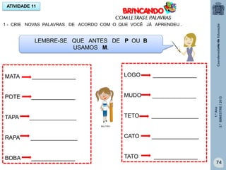 1.ºAno
3.ºBIMESTRE/2013
74
1 - CRIE NOVAS PALAVRAS DE ACORDO COM O QUE VOCÊ JÁ APRENDEU .
ATIVIDADE 11
LEMBRE-SE QUE ANTES DE P OU B
USAMOS M.
MATA ______________
POTE ______________
TAPA _______________
RAPA _______________
BOBA ______________
LOGO ______________
MUDO ______________
TETO _______________
CATO _______________
TATO ______________
MULTIRIO
MULTIRIO
 