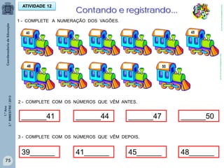 1.ºAno
3.ºBIMESTRE/2013
75
ATIVIDADE 12
Contando e registrando...
1 - COMPLETE A NUMERAÇÃO DOS VAGÕES.
2 - COMPLETE COM OS NÚMEROS QUE VÊM ANTES.
______41 ______44 ______47 ______50
39______ 41______ 45______ 48______
3 - COMPLETE COM OS NÚMEROS QUE VÊM DEPOIS.
http://sitededicas.ne10.uol.com.br
http://sitededicas.ne10.uol.com.br
 