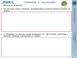 1.ºAno
3.ºBIMESTRE/2013
76
ATIVIDADE 13
1 - RESOLVA AS SITUAÇÕES.
a) EM UM VAGÃO HAVIA 6 PESSOAS. ENTRARAM MAIS 4. QUANTAS PESSOAS FICARAM NO
VAGÃO?
b) O TRENZINHO DO NICOLAU LEVAVA 8 CRIANÇAS . EM UMA ESTAÇÃO, DESCERAM 6.
QUANTAS CRIANÇAS CONTINUARAM A VIAGEM?
CONTANDO E CALCULANDO...
http://sitededicas.ne10.uol.com.br
 