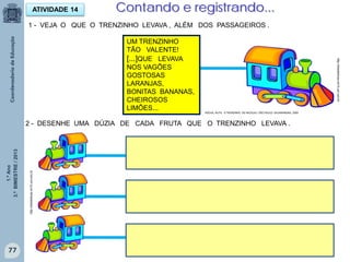 1.ºAno
3.ºBIMESTRE/2013
77
1 - VEJA O QUE O TRENZINHO LEVAVA , ALÉM DOS PASSAGEIROS .
ATIVIDADE 14 Contando e registrando...
UM TRENZINHO
TÃO VALENTE!
[...]QUE LEVAVA
NOS VAGÕES
GOSTOSAS
LARANJAS,
BONITAS BANANAS,
CHEIROSOS
LIMÕES...
2 - DESENHE UMA DÚZIA DE CADA FRUTA QUE O TRENZINHO LEVAVA .
http://sitededicas.ne10.uol.com.br
http://sitededicas.ne10.uol.com.br
ROCHA, RUTH, O TRENZINHO DO NICOLAU. SÃO PAULO: SALAMANDRA, 2009
 