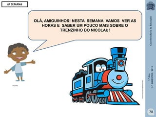 1.ºAno
3.ºBIMESTRE/2013
78
OLÁ, AMIGUINHOS! NESTA SEMANA VAMOS VER AS
HORAS E SABER UM POUCO MAIS SOBRE O
TRENZINHO DO NICOLAU!
6ª SEMANA
MULTIRIO
http://sitededicas.ne10.uol.com.br
 