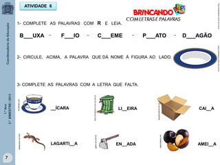 1.ºAno
3.ºBIMESTRE/2013
7
ATIVIDADE 6
1- COMPLETE AS PALAVRAS COM R E LEIA.
B___UXA F___IO D___AGÃOP___ATOC___EME- - - -
2- CIRCULE, ACIMA, A PALAVRA QUE DÁ NOME À FIGURA AO LADO.
7
3- COMPLETE AS PALAVRAS COM A LETRA QUE FALTA.
br.freepik.com
acquamineira.com.br
idadecerta.com.br6
gartic.uol.com.br
saboridades.net
__ÍCARA
LAGARTI__A
LI__EIRA CAI__A
EN__ADA AMEI__A
http://sitededicas.ne10.uol.com.br
http://sitededicas.ne10.uol.com.br
http://sitededicas.ne10.uol.com.br
 