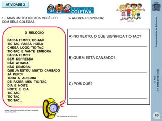 1.ºAno
3.ºBIMESTRE/2013
80
1 - MAIS UM TEXTO PARA VOCÊ LER
COM SEUS COLEGAS.
ATIVIDADE 2
O RELÓGIO
PASSA TEMPO, TIC-TAC
TIC-TAC, PASSA HORA
CHEGA LOGO, TIC-TAC
TIC-TAC, E VAI-TE EMBORA
PASSA TEMPO
BEM DEPRESSA
NÃO ATRASA
NÃO DEMORA.
QUE JÁ ESTOU MUITO CANSADO
JÁ PERDI
TODA A ALEGRIA
DE FAZER MEU TIC-TAC
DIA E NOITE
NOITE E DIA
TIC-TAC
TIC-TAC
TIC-TAC...
MULTIRIO
http://sitededicas.ne10.uol.com.br
A) NO TEXTO, O QUE SIGNIFICA TIC-TAC?
_______________________________________
B) QUEM ESTÁ CANSADO?
_______________________________________
C) POR QUÊ?
_______________________________________
Moraes, Vinícius. A arca de Noé. São Paulo: Companhia
das Letrinhas, 1991.
2- AGORA, RESPONDA:
 