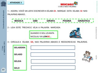 1.ºAno
3.ºBIMESTRE/2013
81
1 - AGORA, VOCÊ VAI LER E ESCREVER A SÍLABA GI . MARQUE ESTA SÍLABA GI NAS
PALAVRAS ABAIXO.
ATIVIDADE 3
MÁGICA GIBI GIRAFA PÁGINA GINÁSTICA
QUANDO O SOL LEVANTA
NICOLAU VAI LONGE...
2 - LEIA ESTE TRECHO E VEJA A PALAVRA MARCADA
.
3 - CIRCULE A SÍLABA GE, NAS PALAVRAS ABAIXO, E REESCREVA AS PALAVRAS.
GELADEIRA
GELADO
GELEIA
GELO
http://sitededicas.ne10.uol.com.brMULTIRIO
http://sitededicas.ne10.uol.com.br
 