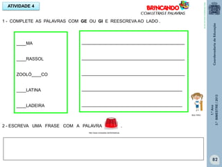 1.ºAno
3.ºBIMESTRE/2013
82
1 - COMPLETE AS PALAVRAS COM GE OU GI E REESCREVA AO LADO .
ATIVIDADE 4
____MA
____RASSOL
ZOOLÓ____CO
____LATINA
____LADEIRA
___________________________________________
___________________________________________
___________________________________________
__________________________________________
__________________________________________
2 - ESCREVA UMA FRASE COM A PALAVRA .
http://www.vocesabia.net/domesticas
MULTIRIO
http://sitededicas.ne10.uol.com.br
 