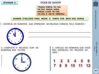 1.ºAno
3.ºBIMESTRE/2013
84
USAMOS O RELÓGIO PARA MEDIR O TEMPO POR MEIO DAS HORAS.
ATIVIDADE 6 FIQUE DE OLHO!!!
1 - ESCREVA OS NÚMEROS QUE APARECEM NO RELÓGIO. COMECE PELO NÚMERO 1
.
__________________________________________________________
__________________________________________________________
2 - COMPLETE O RELÓGIO COM OS
NÚMEROS QUE FALTAM .
3 - CIRCULE OS NÚMEROS QUE VOCÊ
NÃO ESCREVEU NO RELÓGIO AO
LADO .
http://sitededicas.ne10.uol.com.br
“PASSA TEMPO, TIC-TAC
TIC-TAC, PASSA HORA
CHEGA LOGO, TIC-TAC
TIC-TAC, E VAI-TE EMBORA”
 