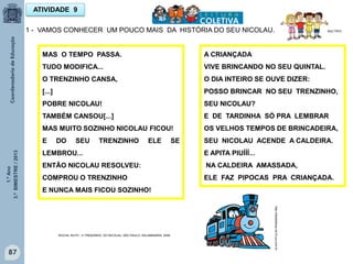 1.ºAno
3.ºBIMESTRE/2013
87
ATIVIDADE 9
1 - VAMOS CONHECER UM POUCO MAIS DA HISTÓRIA DO SEU NICOLAU.
MAS O TEMPO PASSA.
TUDO MODIFICA...
O TRENZINHO CANSA,
[...]
POBRE NICOLAU!
TAMBÉM CANSOU[...]
MAS MUITO SOZINHO NICOLAU FICOU!
E DO SEU TRENZINHO ELE SE
LEMBROU...
ENTÃO NICOLAU RESOLVEU:
COMPROU O TRENZINHO
E NUNCA MAIS FICOU SOZINHO!
http://sitededicas.ne10.uol.com.br
ROCHA, RUTH, O TRENZINHO DO NICOLAU. SÃO PAULO: SALAMANDRA, 2009
MULTIRIO
A CRIANÇADA
VIVE BRINCANDO NO SEU QUINTAL.
O DIA INTEIRO SE OUVE DIZER:
POSSO BRINCAR NO SEU TRENZINHO,
SEU NICOLAU?
E DE TARDINHA SÓ PRA LEMBRAR
OS VELHOS TEMPOS DE BRINCADEIRA,
SEU NICOLAU ACENDE A CALDEIRA.
E APITA PIUÍÍÍ...
NA CALDEIRA AMASSADA,
ELE FAZ PIPOCAS PRA CRIANÇADA.
 