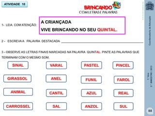 1.ºAno
3.ºBIMESTRE/2013
88
1- LEIA COM ATENÇÃO:
ATIVIDADE 10
A CRIANÇADA
VIVE BRINCANDO NO SEU QUINTAL.
2 - ESCREVA A PALAVRA DESTACADA _________________________________________________
3 - OBSERVE AS LETRAS FINAIS MARCADAS NA PALAVRA QUINTAL. PINTE AS PALAVRAS QUE
TERMINAM COM O MESMO SOM.
SINAL
FUNIL
PASTEL
ANEL
VARAL
REAL
GIRASSOL
CARROSSEL
CANTIL
PINCEL
SAL SUL
AZUL
ANZOL
FAROL
ANIMAL
http://sitededicas.ne10.uol.com.br
 