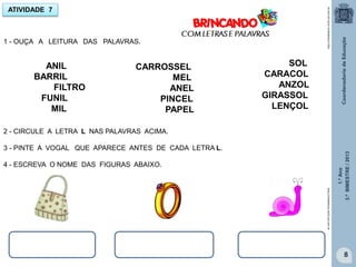 1.ºAno
3.ºBIMESTRE/2013
8
ATIVIDADE 7
CARROSSEL
MEL
ANEL
PINCEL
PAPEL
ANIL
BARRIL
FILTRO
FUNIL
MIL
1 - OUÇA A LEITURA DAS PALAVRAS.
SOL
CARACOL
ANZOL
GIRASSOL
LENÇOL
2 - CIRCULE A LETRA L NAS PALAVRAS ACIMA.
3 - PINTE A VOGAL QUE APARECE ANTES DE CADA LETRA L.
4 - ESCREVA O NOME DAS FIGURAS ABAIXO.
http://sitededicas.ne10.uol.com.br
http://sitededicas.ne10.uol.com.br
 