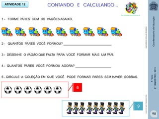 1.ºAno
3.ºBIMESTRE/2013
90
ATIVIDADE 12 CONTANDO E CALCULANDO...
http://sitededicas.ne10.uol.com.br
1 - FORME PARES COM OS VAGÕES ABAIXO.
2 - QUANTOS PARES VOCÊ FORMOU? ____________________________
3 - DESENHE O VAGÃO QUE FALTA PARA VOCÊ FORMAR MAIS UM PAR.
4 - QUANTOS PARES VOCÊ FORMOU AGORA? _____________________
5 - CIRCULE A COLEÇÃO EM QUE VOCÊ PODE FORMAR PARES SEM HAVER SOBRAS.
6
9
http://sitededicas.ne10.uol.com.brsitededicas.ne10.com.br/cliparts.htm
 