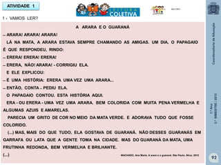 1.ºAno
3.ºBIMESTRE/2013
92
A ARARA E O GUARANÁ
̶ ARARA! ARARA! ARARA!
LÁ NA MATA, A ARARA ESTAVA SEMPRE CHAMANDO AS AMIGAS. UM DIA, O PAPAGAIO
É QUE RESPONDEU, RINDO:
̶ ERERA! ERERA! ERERA!
̶ ERERA, NÃO! ARARA! - CORRIGIU ELA.
E ELE EXPLICOU:
̶ É UMA HISTÓRIA: ERERA UMA VEZ UMA ARARA...
̶ ENTÃO, CONTA ̶ PEDIU ELA.
O PAPAGAIO CONTOU. ESTA HISTÓRIA AQUI.
ERA - OU ERERA - UMA VEZ UMA ARARA. BEM COLORIDA COM MUITA PENA VERMELHA E
ALGUMAS AZUIS E AMARELAS.
PARECIA UM GRITO DE COR NO MEIO DA MATA VERDE. E ADORAVA TUDO QUE FOSSE
COLORIDO.
(...) MAS, MAIS DO QUE TUDO, ELA GOSTAVA DE GUARANÁ. NÃO DESSES GUARANÁS EM
GARRAFA OU LATA QUE A GENTE TOMA NA CIDADE. MAS DO GUARANÁ DA MATA, UMA
FRUTINHA REDONDA, BEM VERMELHA E BRILHANTE.
(...) MACHADO, Ana Maria. A arara e o guaraná. São Paulo. Ática, 2012
ATIVIDADE 1
1 - VAMOS LER?
MULTIRIO
 