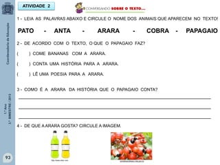 1.ºAno
3.ºBIMESTRE/2013
93
ATIVIDADE 2
1 - LEIA AS PALAVRAS ABAIXO E CIRCULE O NOME DOS ANIMAIS QUE APARECEM NO TEXTO!
PATO - ANTA - ARARA - COBRA - PAPAGAIO
2 - DE ACORDO COM O TEXTO, O QUE O PAPAGAIO FAZ?
( ) COME BANANAS COM A ARARA.
( ) CONTA UMA HISTÓRIA PARA A ARARA.
( ) LÊ UMA POESIA PARA A ARARA.
3 - COMO É A ARARA DA HISTÓRIA QUE O PAPAGAIO CONTA?
_______________________________________________________________
_______________________________________________________________
_______________________________________________________________
4 - DE QUE A ARARA GOSTA? CIRCULE A IMAGEM.
portaldoprofessor.mec.gov.brhttp://www.clker.com
 