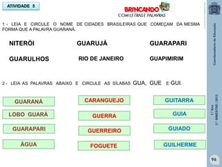 1.ºAno
3.ºBIMESTRE/2013
96
1 - LEIA E CIRCULE O NOME DE CIDADES BRASILEIRAS QUE COMEÇAM DA MESMA
FORMA QUE A PALAVRA GUARANÁ.
ATIVIDADE 5
NITERÓI
GUARULHOS
GUARUJÁ
RIO DE JANEIRO
GUARAPARI
GUAPIMIRIM
2 - LEIA AS PALAVRAS ABAIXO E CIRCULE AS SÍLABAS GUA, GUE E GUI.
GUARANÁ
LOBO GUARÁ
GUARAPARI
ÁGUA
GUERRA
GUITARRA
GUERREIRO
GUILHERME
GUIADO
GUIA
FOGUETE
CARANGUEJO
http://sitededicas.ne10.uol.com.br
 