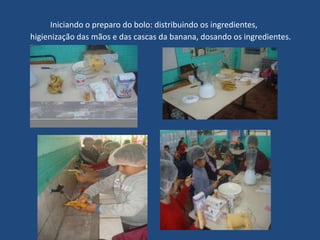 Iniciando o preparo do bolo: distribuindo os ingredientes,
higienização das mãos e das cascas da banana, dosando os ingredientes.
 
