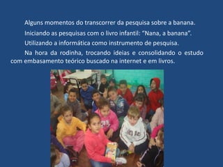 Alguns momentos do transcorrer da pesquisa sobre a banana.
Iniciando as pesquisas com o livro infantil: “Nana, a banana”.
Utilizando a informática como instrumento de pesquisa.
Na hora da rodinha, trocando ideias e consolidando o estudo
com embasamento teórico buscado na internet e em livros.
 