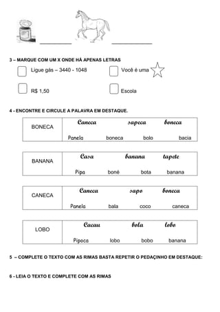 ___________ ______________
3 – MARQUE COM UM X ONDE HÁ APENAS LETRAS
Ligue gás – 3440 - 1048 Você é uma
R$ 1,50 Escola
4 - ENCONTRE E CIRCULE A PALAVRA EM DESTAQUE.
BONECA
Caneca sapeca boneca
Panela boneca bolo bacia
BANANA
Casa banana tapete
Pipa boné bota banana
CANECA
Caneca sapo boneca
Panela bala coco caneca
LOBO
Cacau bola lobo
Pipoca lobo bobo banana
5 – COMPLETE O TEXTO COM AS RIMAS BASTA REPETIR O PEDAÇINHO EM DESTAQUE:
6 - LEIA O TEXTO E COMPLETE COM AS RIMAS
 