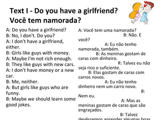 Text I - Do you have a girlfriend?
Você tem namorada?
A: Do you have a girlfriend?
B: No, I don't. Do you?
A: I don't have a girlfriend,
either.
B: Girls like guys with money.
A: Maybe I'm not rich enough.
B: They like guys with new cars.
A: I don't have money or a new
car.
B: Me, neither.
A: But girls like guys who are
funny.
B: Maybe we should learn some
good jokes.
A: Você tem uma namorada?
B: Não. E
você?
A: Eu não tenho
namorada, também.
B: As meninas gostam de
caras com dinheiro.
R: Talvez eu não
seja rico o suficiente.
B: Elas gostam de caras com
carros novos.
A: Eu não tenho
dinheiro nem um carro novo.
B:
Nem eu.
A: Mas as
meninas gostam de caras que são
engraçados.
B: Talvez
 