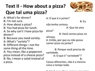 Text II - How about a pizza?
Que tal uma pizza?
A: What's for dinner?
B: I'm not sure.
A: How about a pizza?
B: You had pizza for lunch.
A: So why can't I have pizza for
dinner?
B: Because you need variety.
A: What's "variety”?
B: Different things—not the
same thing all the time.
A: You mean, like a pepperoni
pizza instead of a cheese pizza?
B: No, I mean a salad instead of
a pizza.
A: O que é o jantar?
B: Eu
não tenho certeza.
A: Que tal uma
pizza?
B: Você comeu pizza no
almoço.
A: Então, por que eu não posso
comer pizza no jantar?
B: Porque você precisa de
variedade.
A: O que é "variedade”?
B:
Coisas diferentes, não é a mesma
coisa o tempo todo.
 