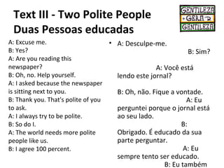 Text III - Two Polite People
Duas Pessoas educadas
A: Excuse me.
B: Yes?
A: Are you reading this
newspaper?
B: Oh, no. Help yourself.
A: I asked because the newspaper
is sitting next to you.
B: Thank you. That's polite of you
to ask.
A: I always try to be polite.
B: So do I.
A: The world needs more polite
people like us.
B: I agree 100 percent.
• A: Desculpe-me.
B: Sim?
A: Você está
lendo este jornal?
B: Oh, não. Fique a vontade.
A: Eu
perguntei porque o jornal está
ao seu lado.
B:
Obrigado. É educado da sua
parte perguntar.
A: Eu
sempre tento ser educado.
B: Eu também
 