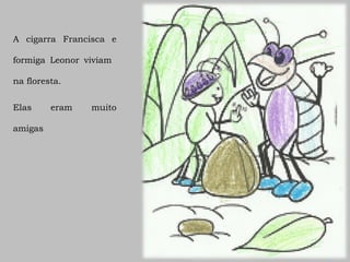 A cigarra Francisca e

formiga Leonor viviam

na floresta.


Elas     eram   muito

amigas
 