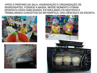 APÓS O PREPARO DA SALA, HIGIENIZAÇÃO E ORGANIZAÇÃO DE
INGREDIENTES, FIZEMOS A MASSA. NESSE MOMENTO FORAM
DESENVOLVIDAS HABILIDADES, ESTIMULANDO OS SENTIDOS E
TRABALHANDO CONCEITOS DA MATEMÁTICA, DAS CIÊNCIAS E DA ESCRITA.
 