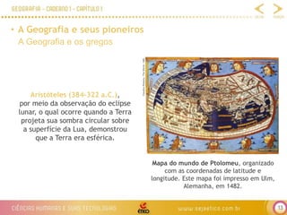 13
• A Geografia e seus pioneiros
A Geografia e os gregos
Claudius
Ptolemy.
The
World,
1482.
Mapa do mundo de Ptolomeu, organizado
com as coordenadas de latitude e
longitude. Este mapa foi impresso em Ulm,
Alemanha, em 1482.
Aristóteles (384-322 a.C.),
por meio da observação do eclipse
lunar, o qual ocorre quando a Terra
projeta sua sombra circular sobre
a superfície da Lua, demonstrou
que a Terra era esférica.
 