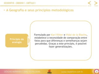 32
• A Geografia e seus princípios metodológicos
Princípio da
analogia
Formulado por Karl Ritter e Vidal de la Blache,
estabelece a necessidade de comparação entre
fatos para que diferenças e semelhanças sejam
percebidas. Graças a este princípio, é possível
fazer generalizações.
 