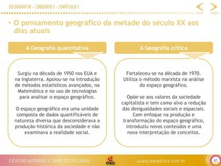 41
• O pensamento geográfico da metade do século XX aos
dias atuais
A Geografia quantitativa
Surgiu na década de 1950 nos EUA e
na Inglaterra. Apoiou-se na introdução
de métodos estatísticos avançados, na
Matemática e no uso de tecnologias
para analisar o espaço geográfico.
O espaço geográfico era uma unidade
composta de dados quantificáveis de
natureza diversa que desconsiderava a
produção histórica da sociedade e não
examinava a realidade social.
A Geografia crítica
Fortaleceu-se na década de 1970.
Utiliza o método marxista na análise
do espaço geográfico.
Opõe-se aos valores da sociedade
capitalista e tem como alvo a redução
das desigualdades sociais e espaciais.
Com enfoque na produção e
transformação do espaço geográfico,
introduziu novos conteúdos e uma
nova interpretação de conceitos.
 