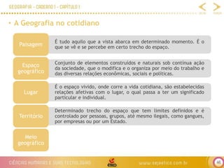 46
• A Geografia no cotidiano
É tudo aquilo que a vista abarca em determinado momento. É o
que se vê e se percebe em certo trecho do espaço.
Paisagem
Conjunto de elementos construídos e naturais sob contínua ação
da sociedade, que o modifica e o organiza por meio do trabalho e
das diversas relações econômicas, sociais e políticas.
Espaço
geográfico
É o espaço vivido, onde corre a vida cotidiana, são estabelecidas
relações afetivas com o lugar, o qual passa a ter um significado
particular e individual.
Lugar
Determinado trecho do espaço que tem limites definidos e é
controlado por pessoas, grupos, até mesmo ilegais, como gangues,
por empresas ou por um Estado.
Território
Meio
geográfico
 