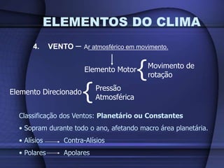 ELEMENTOS DO CLIMA
4. VENTO – Ar atmosférico em movimento.
Elemento Motor
{Movimento de
rotação
Elemento Direcionado
{Pressão
Atmosférica
Classificação dos Ventos: Planetário ou Constantes
• Sopram durante todo o ano, afetando macro área planetária.
• Alísios Contra-Alísios
• Polares Apolares
 