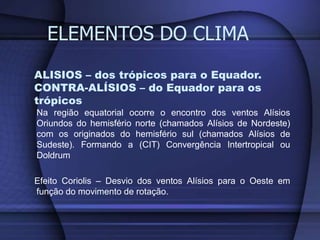 ALISIOS – dos trópicos para o Equador.
CONTRA-ALÍSIOS – do Equador para os
trópicos
Na região equatorial ocorre o encontro dos ventos Alísios
Oriundos do hemisfério norte (chamados Alísios de Nordeste)
com os originados do hemisfério sul (chamados Alísios de
Sudeste). Formando a (CIT) Convergência Intertropical ou
Doldrum
Efeito Coriolis – Desvio dos ventos Alísios para o Oeste em
função do movimento de rotação.
ELEMENTOS DO CLIMA
 