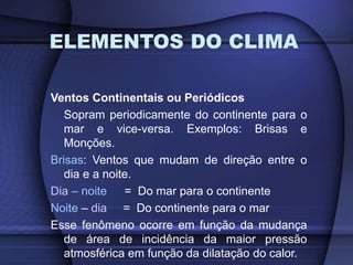 ELEMENTOS DO CLIMA
Ventos Continentais ou Periódicos
Sopram periodicamente do continente para o
mar e vice-versa. Exemplos: Brisas e
Monções.
Brisas: Ventos que mudam de direção entre o
dia e a noite.
Dia – noite = Do mar para o continente
Noite – dia = Do continente para o mar
Esse fenômeno ocorre em função da mudança
de área de incidência da maior pressão
atmosférica em função da dilatação do calor.
 