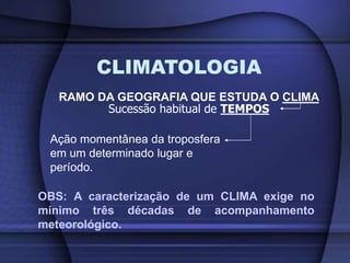 CLIMATOLOGIA
RAMO DA GEOGRAFIA QUE ESTUDA O CLIMA
Sucessão habitual de TEMPOS
Ação momentânea da troposfera
em um determinado lugar e
período.
OBS: A caracterização de um CLIMA exige no
mínimo três décadas de acompanhamento
meteorológico.
 