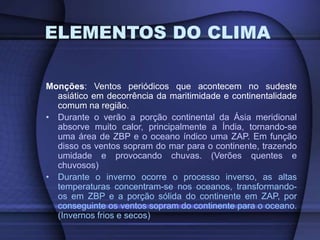 ELEMENTOS DO CLIMA
Monções: Ventos periódicos que acontecem no sudeste
asiático em decorrência da maritimidade e continentalidade
comum na região.
• Durante o verão a porção continental da Ásia meridional
absorve muito calor, principalmente a Índia, tornando-se
uma área de ZBP e o oceano índico uma ZAP. Em função
disso os ventos sopram do mar para o continente, trazendo
umidade e provocando chuvas. (Verões quentes e
chuvosos)
• Durante o inverno ocorre o processo inverso, as altas
temperaturas concentram-se nos oceanos, transformando-
os em ZBP e a porção sólida do continente em ZAP, por
conseguinte os ventos sopram do continente para o oceano.
(Invernos frios e secos)
 