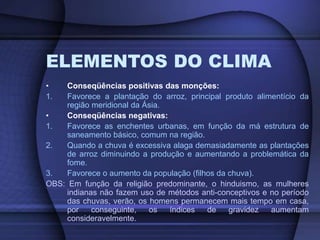 ELEMENTOS DO CLIMA
• Conseqüências positivas das monções:
1. Favorece a plantação do arroz, principal produto alimentício da
região meridional da Ásia.
• Conseqüências negativas:
1. Favorece as enchentes urbanas, em função da má estrutura de
saneamento básico, comum na região.
2. Quando a chuva é excessiva alaga demasiadamente as plantações
de arroz diminuindo a produção e aumentando a problemática da
fome.
3. Favorece o aumento da população (filhos da chuva).
OBS: Em função da religião predominante, o hinduismo, as mulheres
indianas não fazem uso de métodos anti-conceptivos e no período
das chuvas, verão, os homens permanecem mais tempo em casa,
por conseguinte, os índices de gravidez aumentam
consideravelmente.
 