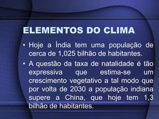 ELEMENTOS DO CLIMA
• Hoje a Índia tem uma população de
cerca de 1,025 bilhão de habitantes.
• A questão da taxa de natalidade é tão
expressiva que estima-se um
crescimento vegetativo a tal modo que
por volta de 2030 a população indiana
supere a China, que hoje tem 1,3
bilhão de habitantes.
 