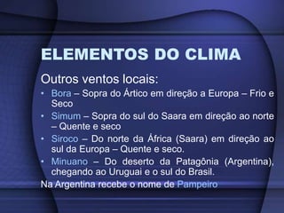 ELEMENTOS DO CLIMA
Outros ventos locais:
• Bora – Sopra do Ártico em direção a Europa – Frio e
Seco
• Simum – Sopra do sul do Saara em direção ao norte
– Quente e seco
• Siroco – Do norte da África (Saara) em direção ao
sul da Europa – Quente e seco.
• Minuano – Do deserto da Patagônia (Argentina),
chegando ao Uruguai e o sul do Brasil.
Na Argentina recebe o nome de Pampeiro
 
