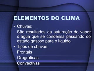 ELEMENTOS DO CLIMA
• Chuvas:
São resultados da saturação do vapor
d`água que se condensa passando do
estado gasoso para o líquido.
• Tipos de chuvas:
Frontais
Orográficas
Convectivas
 
