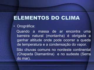 ELEMENTOS DO CLIMA
• Orográfica:
Quando a massa de ar encontra uma
barreira natural (montanha) é obrigada a
ganhar altitude onde pode ocorrer a queda
de temperatura e a condensação do vapor.
São chuvas comuns no nordeste continental
(Chapada Diamantina) e no sudeste (Serra
do mar).
 