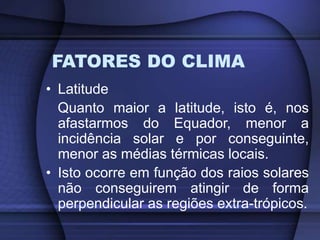 FATORES DO CLIMA
• Latitude
Quanto maior a latitude, isto é, nos
afastarmos do Equador, menor a
incidência solar e por conseguinte,
menor as médias térmicas locais.
• Isto ocorre em função dos raios solares
não conseguirem atingir de forma
perpendicular as regiões extra-trópicos.
 