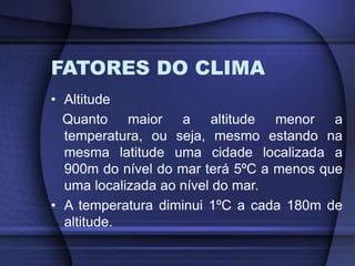 FATORES DO CLIMA
• Altitude
Quanto maior a altitude menor a
temperatura, ou seja, mesmo estando na
mesma latitude uma cidade localizada a
900m do nível do mar terá 5ºC a menos que
uma localizada ao nível do mar.
• A temperatura diminui 1ºC a cada 180m de
altitude.
 