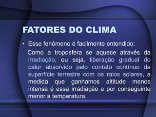FATORES DO CLIMA
• Esse fenômeno é facilmente entendido:
Como a troposfera se aquece através da
irradiação, ou seja, liberação gradual do
calor absorvido pelo contato contínuo da
superfície terrestre com os raios solares, a
medida que ganhamos altitude menos
intensa é essa irradiação e por conseguinte
menor a temperatura.
 