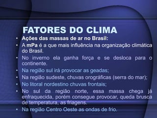 FATORES DO CLIMA
• Ações das massas de ar no Brasil:
• A mPa é a que mais influência na organização climática
do Brasil.
• No inverno ela ganha força e se desloca para o
continente.
• Na região sul irá provocar as geadas;
• Na região sudeste, chuvas orográficas (serra do mar);
• No litoral nordestino chuvas frontais;
• No sul da região norte, essa massa chega já
enfraquecida, porém consegue provocar, queda brusca
de temperatura, as friagens.
• Na região Centro Oeste as ondas de frio.
 
