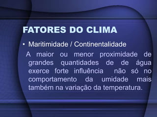 FATORES DO CLIMA
• Maritimidade / Continentalidade
A maior ou menor proximidade de
grandes quantidades de de água
exerce forte influência não só no
comportamento da umidade mais
também na variação da temperatura.
 
