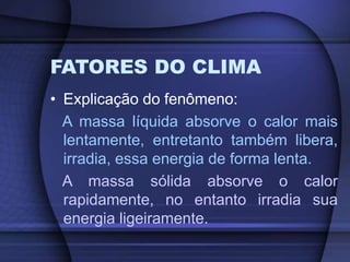 FATORES DO CLIMA
• Explicação do fenômeno:
A massa líquida absorve o calor mais
lentamente, entretanto também libera,
irradia, essa energia de forma lenta.
A massa sólida absorve o calor
rapidamente, no entanto irradia sua
energia ligeiramente.
 