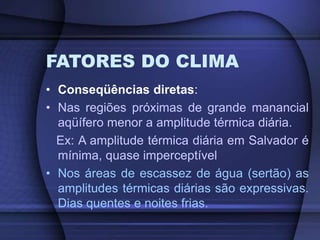 FATORES DO CLIMA
• Conseqüências diretas:
• Nas regiões próximas de grande manancial
aqüífero menor a amplitude térmica diária.
Ex: A amplitude térmica diária em Salvador é
mínima, quase imperceptível
• Nos áreas de escassez de água (sertão) as
amplitudes térmicas diárias são expressivas.
Dias quentes e noites frias.
 