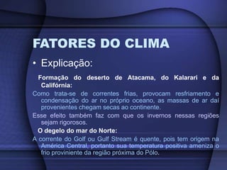 FATORES DO CLIMA
• Explicação:
Formação do deserto de Atacama, do Kalarari e da
Califórnia:
Como trata-se de correntes frias, provocam resfriamento e
condensação do ar no próprio oceano, as massas de ar daí
provenientes chegam secas ao continente.
Esse efeito também faz com que os invernos nessas regiões
sejam rigorosos.
O degelo do mar do Norte:
A corrente do Golf ou Gulf Stream é quente, pois tem origem na
América Central, portanto sua temperatura positiva ameniza o
frio proviniente da região próxima do Pólo.
 